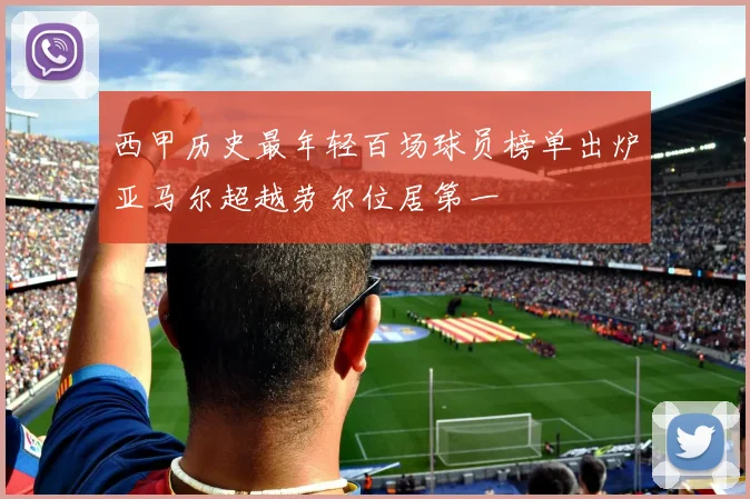 西甲历史最年轻百场球员榜单出炉亚马尔超越劳尔位居第一