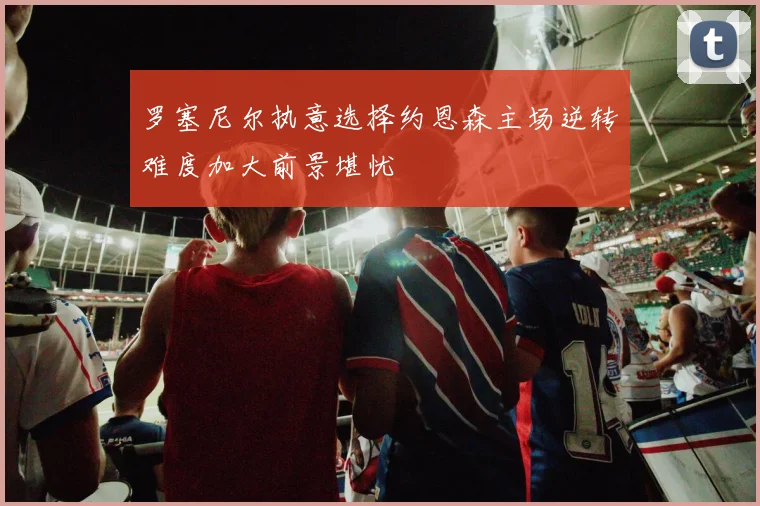 罗塞尼尔执意选择约恩森主场逆转难度加大前景堪忧