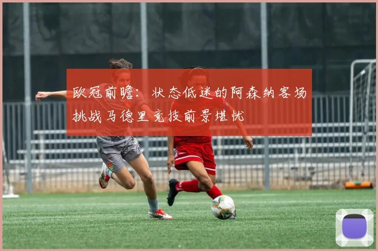欧冠前瞻：状态低迷的阿森纳客场挑战马德里竞技前景堪忧